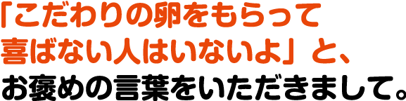 「こだわりの卵をもらって喜ばない人はいないよ」と、お褒めの言葉をいただきまして。