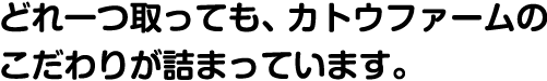 どれ一つ取っても、カトウファームのこだわりが詰まっています。