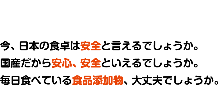 今、日本の食卓は安全と言えるでしょうか。国産だから安心、安全といえるでしょうか。毎日食べている食品添加物、大丈夫でしょうか。