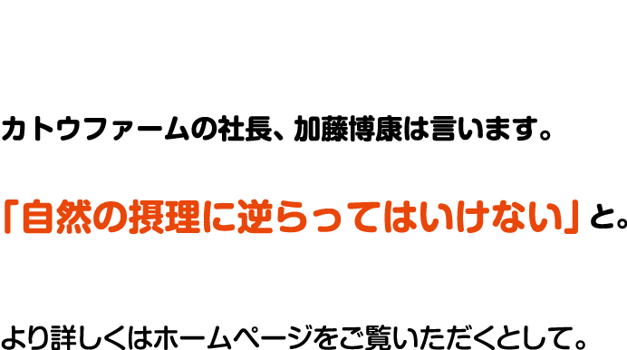 カトウファームの社長、加藤博康は言います。「自然の摂理に逆らってはいけない」と。