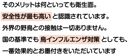 そのメリットは何といっても衛生面。安全性が最も高いと認識されています。外界の野鳥との接触は一切ありません。国の基準でも鳥インフルエンザ対策としても、一番効果的とお墨付きをいただいています。