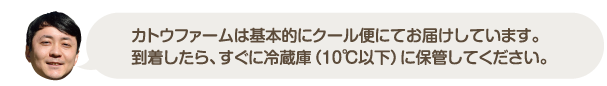 カトウファームは基本的にクール便にてお届けしています。到着したら、すぐに冷蔵庫（１０℃以下）に保管してください。