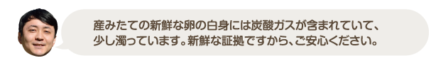 産みたての新鮮な卵の白身には炭酸ガスが含まれていて、少し濁っています。新鮮な証拠ですから、ご安心ください。