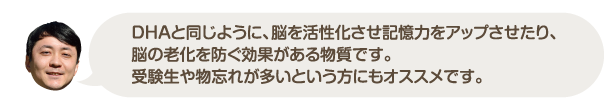 DHAと同じように、脳を活性化させ記憶力をアップさせたり、脳の老化を防ぐ効果がある物質です。受験生や物忘れが多いという方にもオススメです。