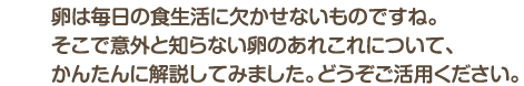 卵は毎日の食生活に欠かせないものですね。そこで意外と知らない卵のあれこれについて、かんたんに解説してみました。どうぞご活用ください。