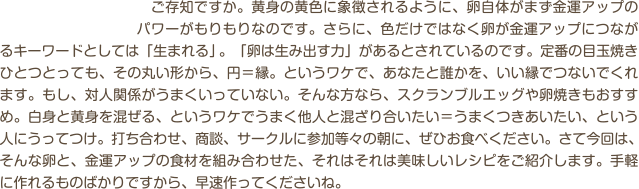 　ご存知ですか。黄身の黄色に象徴されるように、卵自体がまず金運アップのパワーがもりもりなのです。さらに、色だけではなく卵が金運アップにつながるキーワードとしては「生まれる」。「卵は生み出す力」があるとされているのです。定番の目玉焼きひとつとっても、その丸い形から、円＝縁。というワケで、あなたと誰かを、いい縁でつないでくれます。もし、対人関係がうまくいっていない。そんな方なら、スクランブルエッグや卵焼きもおすすめ。白身と黄身を混ぜる、というワケでうまく他人と混ざり合いたい＝うまくつきあいたい、という人にうってつけ。打ち合わせ、商談、サークルに参加等々の朝に、ぜひお食べください。さて今回は、そんな卵と、金運アップの食材を組み合わせた、それはそれは美味しいレシピをご紹介します。手軽に作れるものばかりですから、早速作ってくださいね。